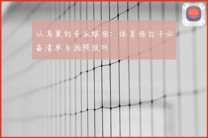从鸟巢到专业球场：体育场打卡必备清单与拍照技巧