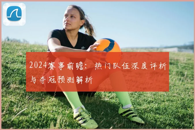 2024赛事前瞻：热门队伍深度评析与夺冠预测解析