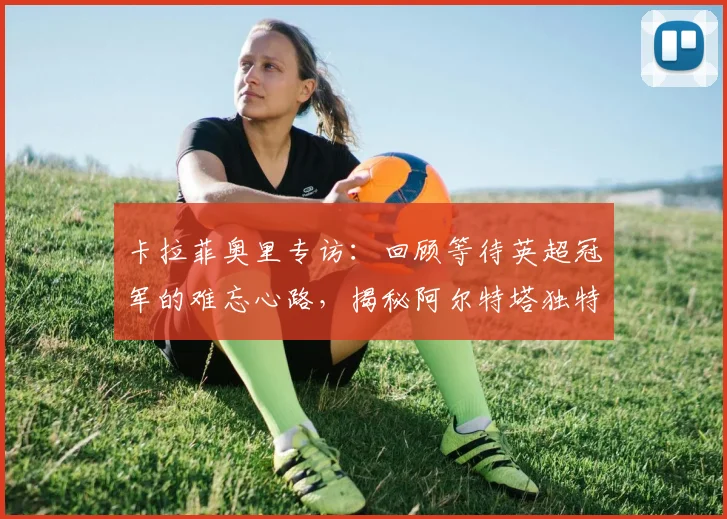 卡拉菲奥里专访：回顾等待英超冠军的难忘心路，揭秘阿尔特塔独特鞭策方式