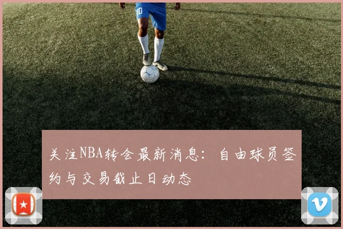 关注NBA转会最新消息:自由球员签约与交易截止日动态