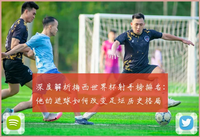 深度解析梅西世界杯射手榜排名：他的进球如何改变足坛历史格局