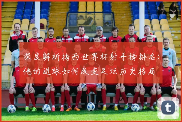 深度解析梅西世界杯射手榜排名：他的进球如何改变足坛历史格局
