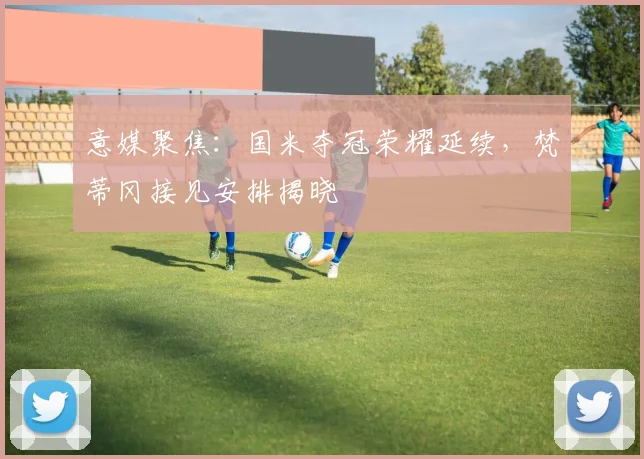 意媒聚焦：国米夺冠荣耀延续，梵蒂冈接见安排揭晓