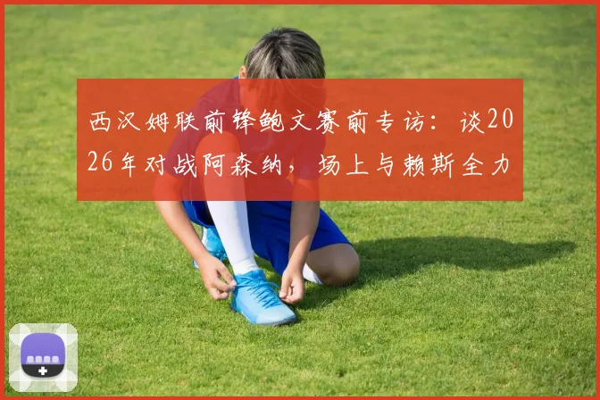 西汉姆联前锋鲍文赛前专访：谈2026年对战阿森纳，场上与赖斯全力对决，永不放弃的心态解析