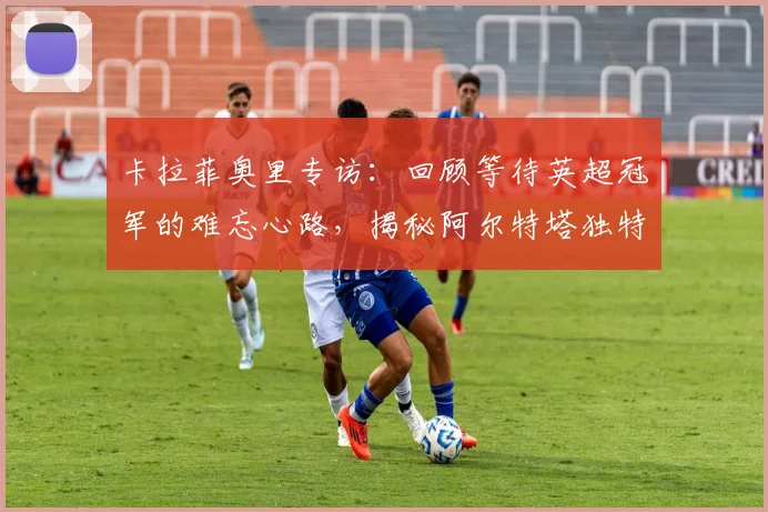 卡拉菲奥里专访:回顾等待英超冠军的难忘心路,揭秘阿尔特塔独特鞭策方式