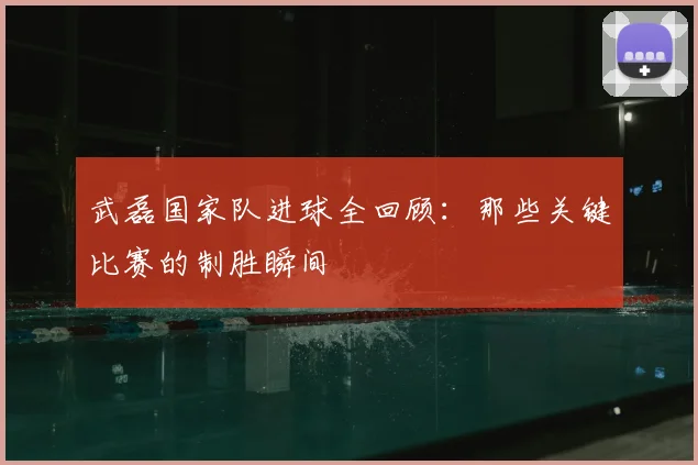 武磊国家队进球全回顾：那些关键比赛的制胜瞬间