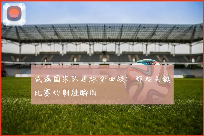 武磊国家队进球全回顾：那些关键比赛的制胜瞬间