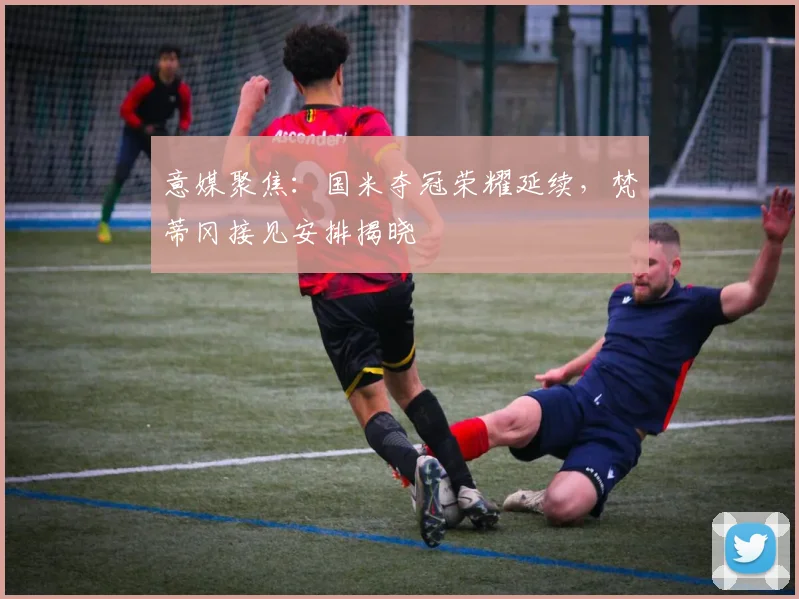 意媒聚焦：国米夺冠荣耀延续，梵蒂冈接见安排揭晓