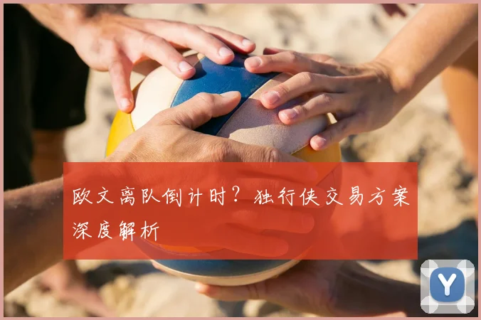 欧文离队倒计时？独行侠交易方案深度解析