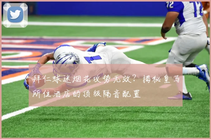 拜仁球迷烟花攻势无效？揭秘皇马所住酒店的顶级隔音配置